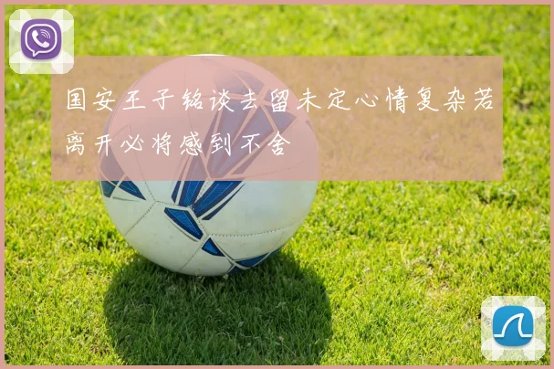 国安王子铭谈去留未定心情复杂若离开必将感到不舍
