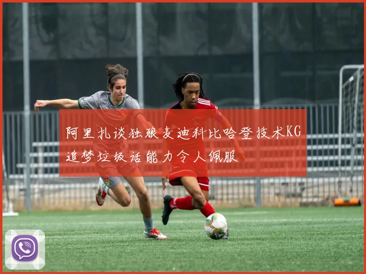 阿里扎谈独狼麦迪科比哈登技术KG追梦垃圾话能力令人佩服