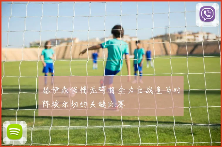 赫伊森伤情无碍将全力出战皇马对阵埃尔切的关键比赛