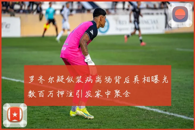 罗齐尔疑似装病离场背后真相曝光数百万押注引发家中聚会