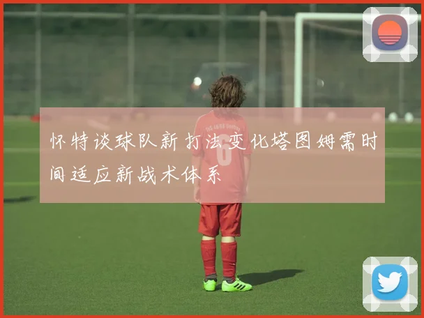 怀特谈球队新打法变化塔图姆需时间适应新战术体系