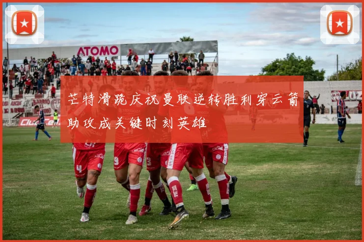 芒特滑跪庆祝曼联逆转胜利穿云箭助攻成关键时刻英雄