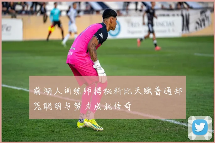 前湖人训练师揭秘科比天赋普通却凭聪明与努力成就传奇