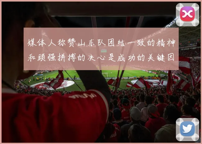 媒体人称赞山东队团结一致的精神和顽强拼搏的决心是成功的关键因素