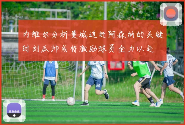 内维尔分析曼城追赶阿森纳的关键时刻瓜帅或将激励球员全力以赴