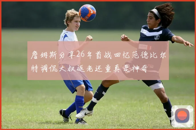 詹姆斯分享26年首战回忆范德比尔特调侃大叔返老还童真是神奇