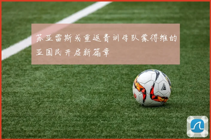 苏亚雷斯或重返青训母队蒙得维的亚国民开启新篇章