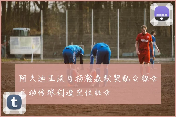 阿夫迪亚谈与杨瀚森默契配合称会主动传球创造空位机会
