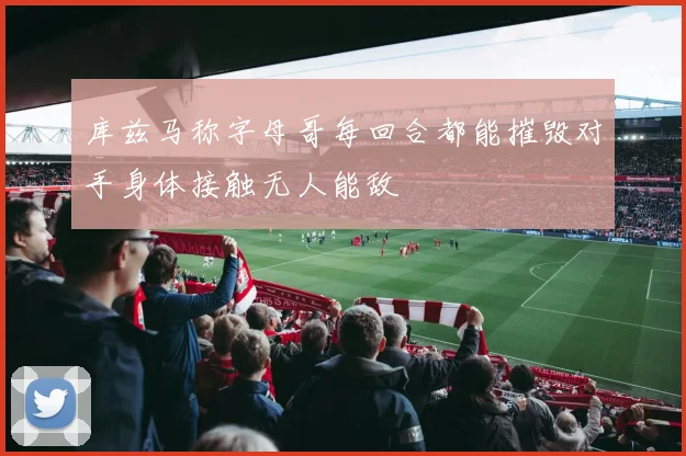 库兹马称字母哥每回合都能摧毁对手身体接触无人能敌