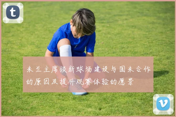 米兰主席谈新球场建设与国米合作的原因及提升观赛体验的愿景