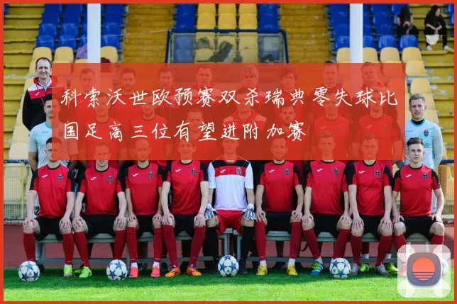 科索沃世欧预赛双杀瑞典零失球比国足高三位有望进附加赛