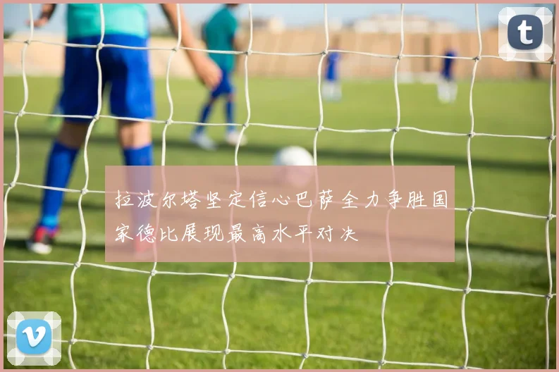 拉波尔塔坚定信心巴萨全力争胜国家德比展现最高水平对决