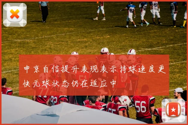 申京自信提升表现表示持球速度更快无球状态仍在适应中
