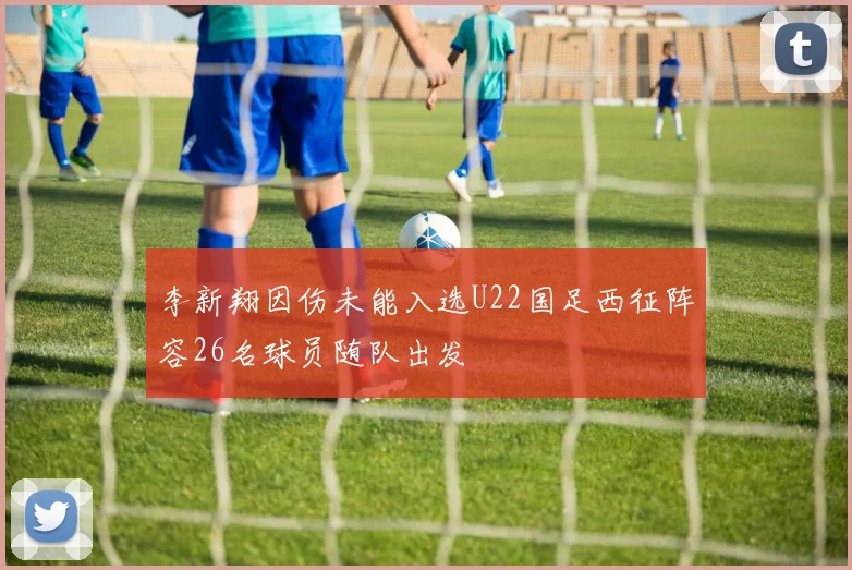 李新翔因伤未能入选U22国足西征阵容26名球员随队出发