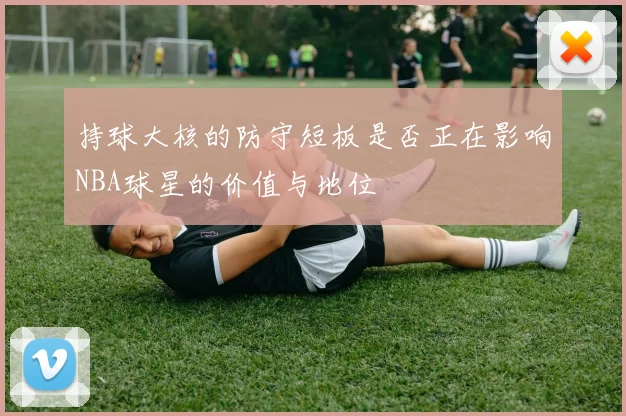 持球大核的防守短板是否正在影响NBA球星的价值与地位