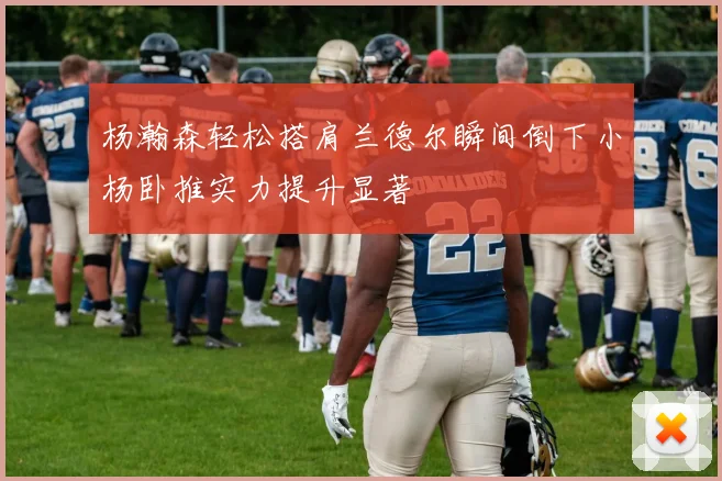 杨瀚森轻松搭肩兰德尔瞬间倒下小杨卧推实力提升显著