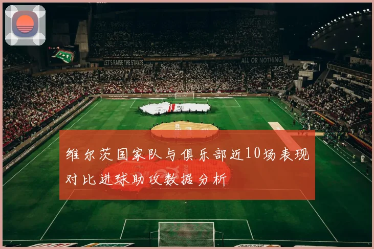 维尔茨国家队与俱乐部近10场表现对比进球助攻数据分析
