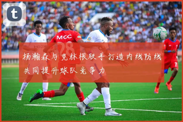 杨瀚森与克林根联手打造内线防线共同提升球队竞争力