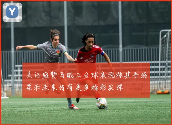 美记盛赞马威三分球表现称其手感柔和未来将有更多精彩发挥