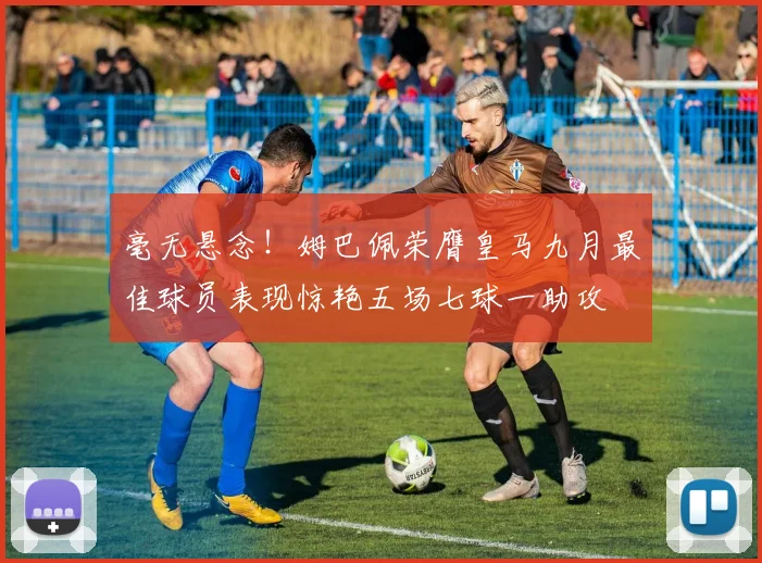 毫无悬念！姆巴佩荣膺皇马九月最佳球员表现惊艳五场七球一助攻