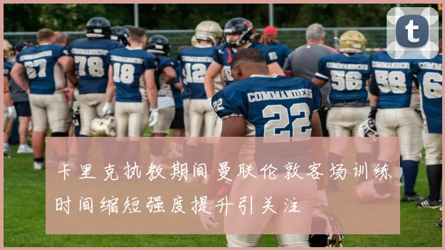 卡里克执教期间曼联伦敦客场训练时间缩短强度提升引关注