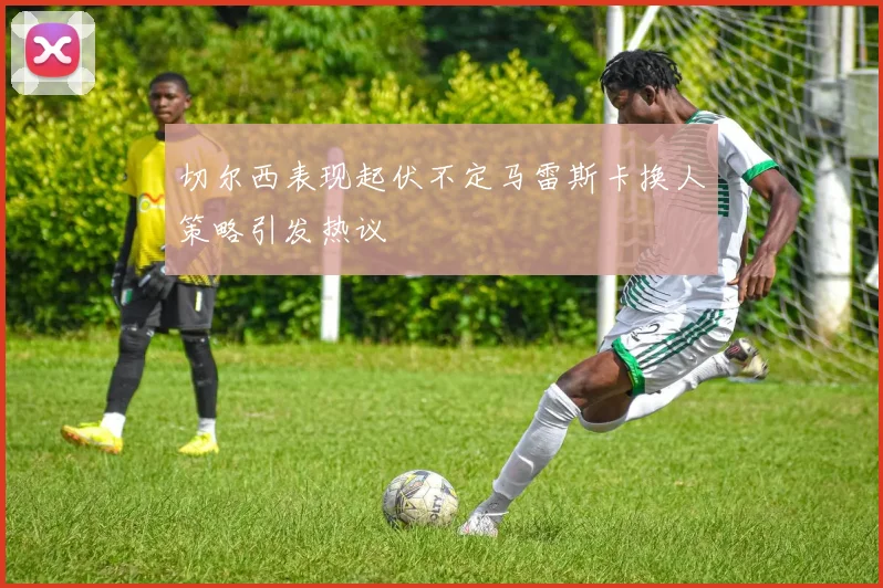 切尔西表现起伏不定马雷斯卡换人策略引发热议