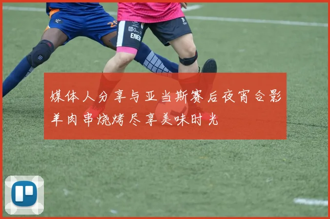 媒体人分享与亚当斯赛后夜宵合影羊肉串烧烤尽享美味时光