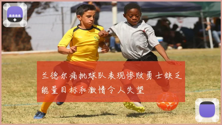兰德尔痛批球队表现惨败勇士缺乏能量目标和激情令人失望