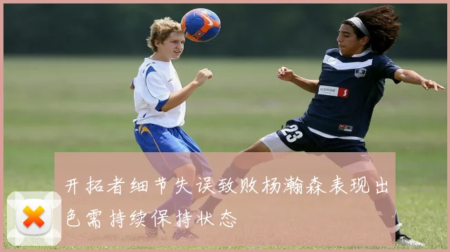 开拓者细节失误致败杨瀚森表现出色需持续保持状态