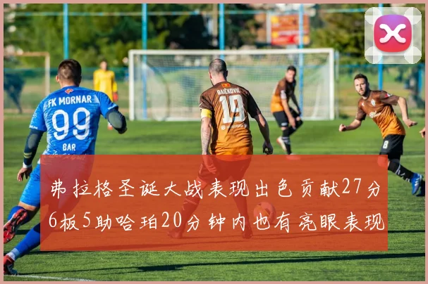 弗拉格圣诞大战表现出色贡献27分6板5助哈珀20分钟内也有亮眼表现