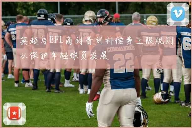 英超与EFL商讨青训补偿费上限规则以保护年轻球员发展