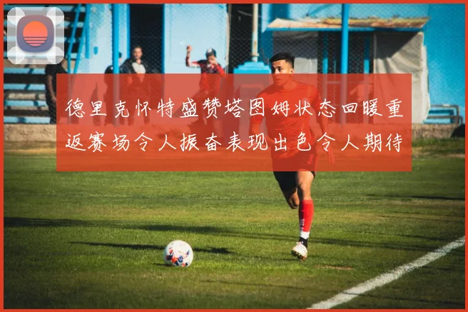 德里克怀特盛赞塔图姆状态回暖重返赛场令人振奋表现出色令人期待