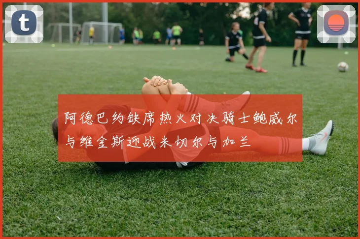 阿德巴约缺席热火对决骑士鲍威尔与维金斯迎战米切尔与加兰