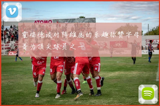 霍福德谈对阵雄鹿的乐趣称赞字母哥为顶尖球员之一